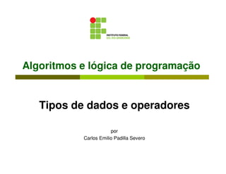 Algoritmos e lógica de programação


   Tipos de dados e operadores

                       por
           Carlos Emilio Padilla Severo
 