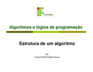 Algoritmos e lógica de programação


    Estrutura de um algoritmo

                       por
           Carlos Emilio Padilla Severo
 