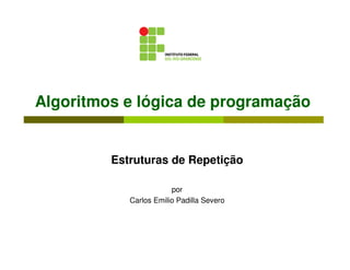 Algoritmos e lógica de programação


         Estruturas de Repetição

                        por
            Carlos Emilio Padilla Severo
 