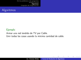 De los problemas a los programas
                              Modelo Formal
                                   Algoritmos
                  Lenguajes de Programación




Algoritmos



   Ejemplo
   Armar una red tendido de TV por Cable.
   Unir todas las casas usando la mínima cantidad de cable.




                           Lic. Ernesto Mislej   Curso de Nivelación de Algoritmos
 