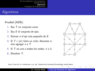 De los problemas a los programas
                                   Modelo Formal
                                        Algoritmos
                       Lenguajes de Programación




Algoritmos

 Kruskal (AGN):
   1. Sea T un conjunto vacío.
   2. Sea E el conjunto de ejes.
   3. Extraer e el eje más pequeño de E .
   4. Si T ∪ {e } tiene un ciclo, descartar e ;
      sino agregar e a T .
   5. Si T no une a todos los nodos, ir a 3.
   6. Devolver T .


    http://www-b2.is.tokushima-u.ac.jp/ ikeda/suuri/kruskal/KruskalApp.shtml?demo1


                                Lic. Ernesto Mislej   Curso de Nivelación de Algoritmos
 