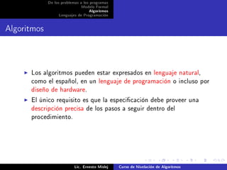 De los problemas a los programas
                              Modelo Formal
                                   Algoritmos
                  Lenguajes de Programación




Algoritmos


      Los algoritmos pueden estar expresados en lenguaje natural,
      como el español, en un lenguaje de programación o incluso por
      diseño de hardware.
      El único requisito es que la especicación debe proveer una
      descripción precisa de los pasos a seguir dentro del
      procedimiento.




                           Lic. Ernesto Mislej   Curso de Nivelación de Algoritmos
 