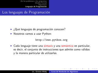 De los problemas a los programas
                            Modelo Formal
                                 Algoritmos
                Lenguajes de Programación




Los lenguajes de Programación


      ¾Qué lenguajes de programación conocen?
      Nosotros vamos a usar Python:

                             http://www.python.org
      Cada lenguaje tiene una sintaxis y una semántica en particular,
      es decir, el conjunto de instrucciones que admite como válidas
      y la manera particular de utilizarlas.




                         Lic. Ernesto Mislej   Curso de Nivelación de Algoritmos
 
