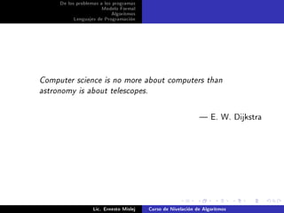 De los problemas a los programas
                      Modelo Formal
                           Algoritmos
          Lenguajes de Programación




Computer science is no more about computers than

astronomy is about telescopes.




                                                               E. W. Dijkstra




                   Lic. Ernesto Mislej   Curso de Nivelación de Algoritmos
 