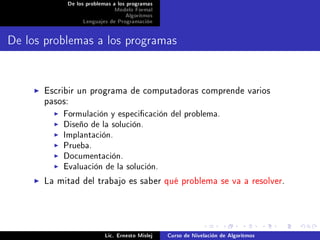 De los problemas a los programas
                            Modelo Formal
                                 Algoritmos
                Lenguajes de Programación




De los problemas a los programas


      Escribir un programa de computadoras comprende varios
      pasos:
           Formulación y especicación del problema.
           Diseño de la solución.
           Implantación.
           Prueba.
           Documentación.
           Evaluación de la solución.
      La mitad del trabajo es saber qué problema se va a resolver.




                         Lic. Ernesto Mislej   Curso de Nivelación de Algoritmos
 