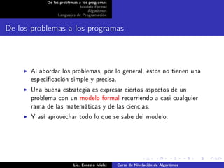 De los problemas a los programas
                            Modelo Formal
                                 Algoritmos
                Lenguajes de Programación




De los problemas a los programas


      Al abordar los problemas, por lo general, éstos no tienen una
      especicación simple y precisa.
      Una buena estrategia es expresar ciertos aspectos de un
      problema con un modelo formal recurriendo a casi cualquier
      rama de las matemáticas y de las ciencias.
      Y así aprovechar todo lo que se sabe del modelo.




                         Lic. Ernesto Mislej   Curso de Nivelación de Algoritmos
 