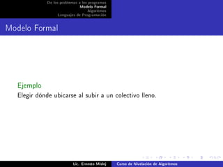 De los problemas a los programas
                              Modelo Formal
                                   Algoritmos
                  Lenguajes de Programación




Modelo Formal




  Ejemplo
  Elegir dónde ubicarse al subir a un colectivo lleno.




                           Lic. Ernesto Mislej   Curso de Nivelación de Algoritmos
 