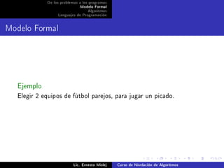 De los problemas a los programas
                             Modelo Formal
                                  Algoritmos
                 Lenguajes de Programación




Modelo Formal




  Ejemplo
  Elegir 2 equipos de fútbol parejos, para jugar un picado.




                          Lic. Ernesto Mislej   Curso de Nivelación de Algoritmos
 