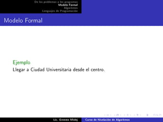 De los problemas a los programas
                             Modelo Formal
                                  Algoritmos
                 Lenguajes de Programación




Modelo Formal




  Ejemplo
  Llegar a Ciudad Universitaria desde el centro.




                          Lic. Ernesto Mislej   Curso de Nivelación de Algoritmos
 