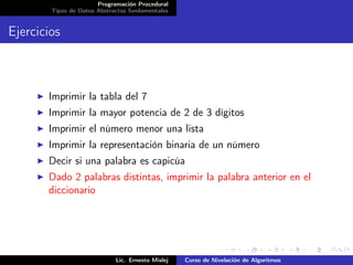 Programación Procedural
        Tipos de Datos Abstractos fundamentales


Ejercicios



       Imprimir la tabla del 7
       Imprimir la mayor potencia de 2 de 3 dígitos
       Imprimir el número menor una lista
       Imprimir la representación binaria de un número
       Decir si una palabra es capicúa
       Dado 2 palabras distintas, imprimir la palabra anterior en el
       diccionario




                             Lic. Ernesto Mislej   Curso de Nivelación de Algoritmos
 