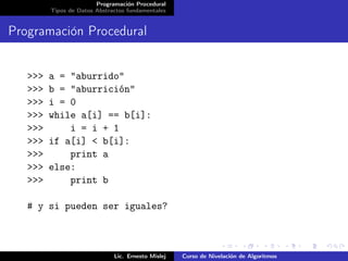 Programación Procedural
         Tipos de Datos Abstractos fundamentales


Programación Procedural


   >>>   a = "aburrido"
   >>>   b = "aburrición"
   >>>   i = 0
   >>>   while a[i] == b[i]:
   >>>       i = i + 1
   >>>   if a[i] < b[i]:
   >>>       print a
   >>>   else:
   >>>       print b

   # y si pueden ser iguales?



                              Lic. Ernesto Mislej   Curso de Nivelación de Algoritmos
 