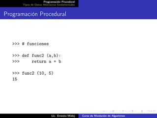 Programación Procedural
       Tipos de Datos Abstractos fundamentales


Programación Procedural



   >>> # funciones

   >>> def func2 (a,b):
   >>>     return a + b

   >>> func2 (10, 5)
   15




                            Lic. Ernesto Mislej   Curso de Nivelación de Algoritmos
 