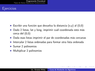 Programación Procedural
        Tipos de Datos Abstractos fundamentales


Ejercicios



       Escribir una función que devuelva la distancia (x,y) al (0,0)
       Dado 2 listas, lat y long, imprimir cuál coordenada está más
       cerca del (0,0)
       Dada esas listas imprimir el par de coordenadas más cercanas
       Intercalar 2 listas ordenadas para formar otra lista ordenada
       Sumar 2 polinomios
       Multiplicar 2 polinomios




                             Lic. Ernesto Mislej   Curso de Nivelación de Algoritmos
 