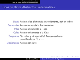 Programación Procedural
       Tipos de Datos Abstractos fundamentales


Tipos de Datos Abstractos fundamentales



         Listas Acceso a los elementos aleatoriamente, por un índice
    Secuencias Acceso secuencial a los elementos
          Pilas Acceso únicamente al Tope
         Colas Acceso únicamente a la Cola
     Conjuntos Sin orden y ni repetición! Acceso mediante
               cuantiﬁcadores: ∃, ∀ . . .
   Diccionarios Acceso por clave




                            Lic. Ernesto Mislej   Curso de Nivelación de Algoritmos
 