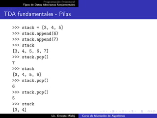 Programación Procedural
         Tipos de Datos Abstractos fundamentales


TDA fundamentales - Pilas

   >>>   stack = [3, 4, 5]
   >>>   stack.append(6)
   >>>   stack.append(7)
   >>>   stack
   [3,   4, 5, 6, 7]
   >>>   stack.pop()
   7
   >>>   stack
   [3,   4, 5, 6]
   >>>   stack.pop()
   6
   >>>   stack.pop()
   5
   >>>   stack
   [3,   4]
                              Lic. Ernesto Mislej   Curso de Nivelación de Algoritmos
 