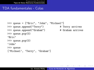 Programación Procedural
       Tipos de Datos Abstractos fundamentales


TDA fundamentales - Colas


   >>> queue = ["Eric", "John", "Michael"]
   >>> queue.append("Terry")           # Terry arrives
   >>> queue.append("Graham")          # Graham arrives
   >>> queue.pop(0)
   ’Eric’
   >>> queue.pop(0)
   ’John’
   >>> queue
   [’Michael’, ’Terry’, ’Graham’]




                            Lic. Ernesto Mislej   Curso de Nivelación de Algoritmos
 