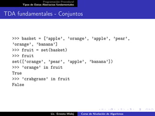 Programación Procedural
       Tipos de Datos Abstractos fundamentales


TDA fundamentales - Conjuntos


   >>> basket = [’apple’, ’orange’, ’apple’, ’pear’,
   ’orange’, ’banana’]
   >>> fruit = set(basket)
   >>> fruit
   set([’orange’, ’pear’, ’apple’, ’banana’])
   >>> ’orange’ in fruit
   True
   >>> ’crabgrass’ in fruit
   False




                            Lic. Ernesto Mislej   Curso de Nivelación de Algoritmos
 