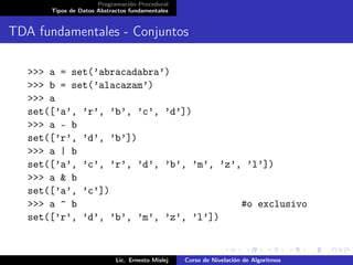 Programación Procedural
       Tipos de Datos Abstractos fundamentales


TDA fundamentales - Conjuntos

   >>> a = set(’abracadabra’)
   >>> b = set(’alacazam’)
   >>> a
   set([’a’, ’r’, ’b’, ’c’, ’d’])
   >>> a - b
   set([’r’, ’d’, ’b’])
   >>> a | b
   set([’a’, ’c’, ’r’, ’d’, ’b’, ’m’, ’z’, ’l’])
   >>> a & b
   set([’a’, ’c’])
   >>> a ^ b                              #o exclusivo
   set([’r’, ’d’, ’b’, ’m’, ’z’, ’l’])


                            Lic. Ernesto Mislej   Curso de Nivelación de Algoritmos
 