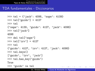 Programación Procedural
         Tipos de Datos Abstractos fundamentales


TDA fundamentales - Diccionarios

   >>> tel = {’jack’: 4098, ’sape’: 4139}
   >>> tel[’guido’] = 4127
   >>> tel
   {’sape’: 4139, ’guido’: 4127, ’jack’: 4098}
   >>> tel[’jack’]
   4098
   >>> del tel[’sape’]
   >>> tel[’irv’] = 4127
   >>> tel
   {’guido’: 4127, ’irv’: 4127, ’jack’: 4098}
   >>> tel.keys()
   [’guido’, ’irv’, ’jack’]
   >>> tel.has_key(’guido’)
   True
   >>> ’guido’ in tel
   True            Lic. Ernesto Mislej Curso de Nivelación de Algoritmos
 