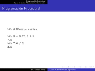 Programación Procedural
       Tipos de Datos Abstractos fundamentales


Programación Procedural




   >>> # Números reales

   >>> 3 * 3.75 / 1.5
   7.5
   >>> 7.0 / 2
   3.5




                            Lic. Ernesto Mislej   Curso de Nivelación de Algoritmos
 