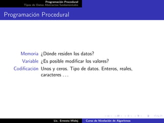 Programación Procedural
       Tipos de Datos Abstractos fundamentales


Programación Procedural




      Memoria ¿Dónde residen los datos?
       Variable ¿Es posible modiﬁcar los valores?
   Codiﬁcación Unos y ceros. Tipo de datos. Enteros, reales,
               caracteres . . .




                            Lic. Ernesto Mislej   Curso de Nivelación de Algoritmos
 