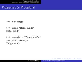 Programación Procedural
       Tipos de Datos Abstractos fundamentales


Programación Procedural



   >>> # Strings

   >>> print "Hola mundo"
   Hola mundo

   >>> mensaje = "Tengo sueño"
   >>> print mensaje
   Tengo sueño




                            Lic. Ernesto Mislej   Curso de Nivelación de Algoritmos
 