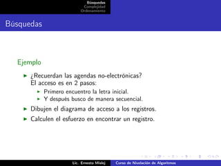 Búsquedas
                           Complejidad
                          Ordenamiento


Búsquedas



  Ejemplo
      ¿Recuerdan las agendas no-electrónicas?
      El acceso es en 2 pasos:
            Primero encuentro la letra inicial.
            Y después busco de manera secuencial.
      Dibujen el diagrama de acceso a los registros.
      Calculen el esfuerzo en encontrar un registro.




                      Lic. Ernesto Mislej   Curso de Nivelación de Algoritmos
 