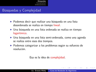 Búsquedas
                         Complejidad
                        Ordenamiento


Búsquedas y Complejidad

      Podemos decir que realizar una búsqueda en una lista
      desordenada se realiza en tiempo lineal.
      Una búsqueda en una lista ordenada se realiza en tiempo
      logarítmico.
      Una búsqueda en una lista semi-ordenada, como una agenda
      se realiza entre esos dos tiempos.
      Podemos categorizar a los problemas según su esfuerzo de
      resolución.

                   Esa es la idea de complejidad.



                    Lic. Ernesto Mislej   Curso de Nivelación de Algoritmos
 