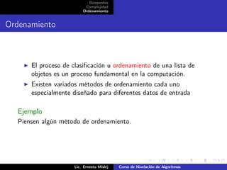 Búsquedas
                          Complejidad
                         Ordenamiento


Ordenamiento



      El proceso de clasiﬁcación u ordenamiento de una lista de
      objetos es un proceso fundamental en la computación.
      Existen variados métodos de ordenamiento cada uno
      especialmente diseñado para diferentes datos de entrada

  Ejemplo
  Piensen algún método de ordenamiento.




                     Lic. Ernesto Mislej   Curso de Nivelación de Algoritmos
 
