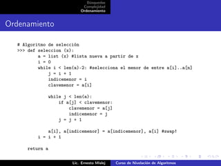Búsquedas
                               Complejidad
                              Ordenamiento


Ordenamiento

  # Algoritmo de selección
  >>> def seleccion (x):
          a = list (x) #lista nueva a partir de x
          i = 0
          while i < len(a)-2: #selecciona el menor de entre a[i]..a[n]
              j = i + 1
              indicemenor = i
              clavemenor = a[i]

                 while j < len(a):
                     if a[j] < clavemenor:
                         clavemenor = a[j]
                         indicemenor = j
                     j = j + 1

              a[i], a[indicemenor] = a[indicemenor], a[i] #swap!
          i = i + 1

      return a

                          Lic. Ernesto Mislej   Curso de Nivelación de Algoritmos
 