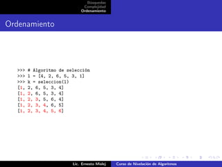 Búsquedas
                              Complejidad
                             Ordenamiento


Ordenamiento




  >>>   # Algoritmo de selección
  >>>   l = [4, 2, 6, 5, 3, 1]
  >>>   k = seleccion(l)
  [1,   2, 6, 5, 3, 4]
  [1,   2, 6, 5, 3, 4]
  [1,   2, 3, 5, 6, 4]
  [1,   2, 3, 4, 6, 5]
  [1,   2, 3, 4, 5, 6]




                         Lic. Ernesto Mislej   Curso de Nivelación de Algoritmos
 