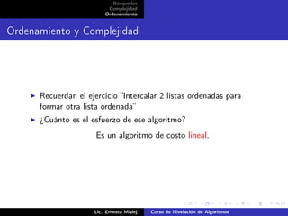 Búsquedas
                          Complejidad
                         Ordenamiento


Ordenamiento y Complejidad




      Recuerdan el ejercicio ”Intercalar 2 listas ordenadas para
      formar otra lista ordenada”
      ¿Cuánto es el esfuerzo de ese algoritmo?
                      Es un algoritmo de costo lineal.




                     Lic. Ernesto Mislej   Curso de Nivelación de Algoritmos
 