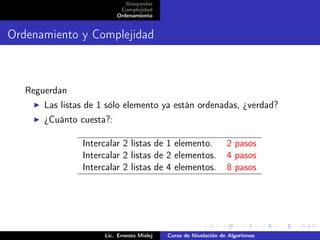 Búsquedas
                           Complejidad
                          Ordenamiento


Ordenamiento y Complejidad



   Reguerdan
       Las listas de 1 sólo elemento ya están ordenadas, ¿verdad?
       ¿Cuánto cuesta?:

                Intercalar 2 listas de 1 elemento.                2 pasos
                Intercalar 2 listas de 2 elementos.               4 pasos
                Intercalar 2 listas de 4 elementos.               8 pasos




                      Lic. Ernesto Mislej   Curso de Nivelación de Algoritmos
 