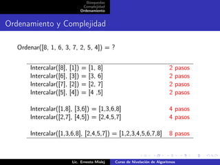 Búsquedas
                                 Complejidad
                                Ordenamiento


Ordenamiento y Complejidad

   Ordenar([8, 1, 6, 3, 7, 2, 5, 4]) = ?


       Intercalar([8],   [1])   =   [1, 8]                                   2   pasos
       Intercalar([6],   [3])   =   [3, 6]                                   2   pasos
       Intercalar([7],   [2])   =   [2, 7]                                   2   pasos
       Intercalar([5],   [4])   =   [4 ,5]                                   2   pasos

       Intercalar([1,8], [3,6]) = [1,3,6,8]                                  4 pasos
       Intercalar([2,7], [4,5]) = [2,4,5,7]                                  4 pasos

       Intercalar([1,3,6,8], [2,4,5,7]) = [1,2,3,4,5,6,7,8]                  8 pasos



                          Lic. Ernesto Mislej   Curso de Nivelación de Algoritmos
 
