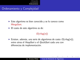 Búsquedas
                          Complejidad
                         Ordenamiento


Ordenamiento y Complejidad


      Este algoritmo es bien conocido y se lo conoce como
      MergeSort.
      El costo de este algoritmo es de:

                                    O(n log(n))

      Existen, además, una serie de algoritmos de costo O(n log(n)),
      entre otros el HeapSort o el QuickSort cada uno con
      diferencias de implementación.




                     Lic. Ernesto Mislej   Curso de Nivelación de Algoritmos
 