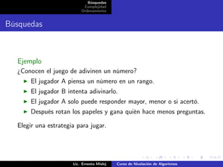 Búsquedas
                           Complejidad
                          Ordenamiento


Búsquedas



  Ejemplo
  ¿Conocen el juego de adivinen un número?
      El jugador A piensa un número en un rango.
      El jugador B intenta adivinarlo.
      El jugador A solo puede responder mayor, menor o si acertó.
      Después rotan los papeles y gana quién hace menos preguntas.

  Elegir una estrategia para jugar.




                      Lic. Ernesto Mislej   Curso de Nivelación de Algoritmos
 