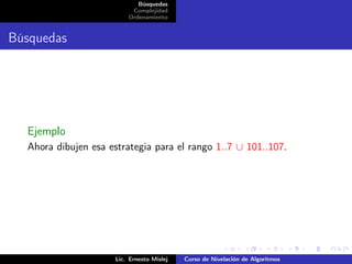 Búsquedas
                           Complejidad
                          Ordenamiento


Búsquedas




  Ejemplo
  Ahora dibujen esa estrategia para el rango 1..7 ∪ 101..107.




                      Lic. Ernesto Mislej   Curso de Nivelación de Algoritmos
 