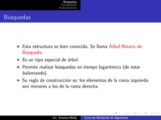 Búsquedas
                          Complejidad
                         Ordenamiento


Búsquedas



      Esta estructura es bien conocida. Se llama Árbol Binario de
      Búsqueda.
      Es un tipo especial de árbol.
      Permite realizar búsquedas en tiempo logarítmico (de estar
      balanceado).
      Su regla de construcción es: los elementos de la rama izquierda
      son menores a los de la rama derecha.




                     Lic. Ernesto Mislej   Curso de Nivelación de Algoritmos
 