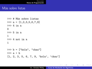 Recursión
                   Notas de Programación


Más sobre listas

   >>>   # Más sobre listas
   >>>   a = [1,2,3,5,6,7,9]
   >>>   4 in a
   0
   >>>   5 in a
   1
   >>>   4 not in a
   1

   >>> b = ["hola", "chau"]
   >>> a + b
   [1, 2, 3, 5, 6, 7, 9, ’hola’, ’chau’]


                       Lic. Ernesto Mislej   Curso de Nivelación de Algoritmos
 