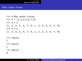 Recursión
                   Notas de Programación


Más sobre listas

   >>>   # Más sobre listas
   >>>   a = [1,2,3,5,6,7,9]
   >>>   a * 2
   [1,   2, 3, 5, 6, 7, 9, 1, 2, 3, 5, 6, 7, 9]
   >>>   2 * a
   [1,   2, 3, 5, 6, 7, 9, 1, 2, 3, 5, 6, 7, 9]

   >>> len(a)
   7
   >>> min(a)
   1
   >>> max(a)
   9

                       Lic. Ernesto Mislej   Curso de Nivelación de Algoritmos
 