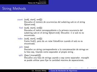 Recursión
                   Notas de Programación


String Methods

        count (sub[, start[, end]])
              Devuelve el número de ocurrencias del substring sub en el string
              S[start:end].
          ﬁnd (sub[, start[, end]])
              Devuelve el índice correspondiente a la primera ocurrencia del
              substring sub en el string S[start:end]. Devuelve -1 si sub no es
              encontrada.
         index (sub[, start[, end]])
               Como ﬁnd(), pero da un raise ValueError cuando el sub no es
               encontrada.
          join (seq)
               Devuelve un string correspondiente a la concatenación de strings en
               la lista seq. Usando como separador al propio string .
         split ([sep [,maxsplit]])
               Devuelve una lista de strings usando a sep como separador. maxsplit
               se puede utilizar para ﬁjar la cantidad máxima de separaciones.



                       Lic. Ernesto Mislej   Curso de Nivelación de Algoritmos
 
