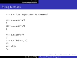 Recursión
                 Notas de Programación


String Methods

   >>> a = "Los algoritmos me aburren"

   >>> a.count("o")
   3
   >>> a.count("c")
   0

   >>> a.find("s")
   2
   >>> a.find("s", 3)
   13
   >>> a[13]
   ’s’


                      Lic. Ernesto Mislej   Curso de Nivelación de Algoritmos
 