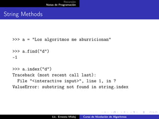Recursión
                 Notas de Programación


String Methods


   >>> a = "Los algoritmos me aburricionan"

   >>> a.find("d")
   -1

   >>> a.index("d")
   Traceback (most recent call last):
     File "<interactive input>", line 1, in ?
   ValueError: substring not found in string.index




                     Lic. Ernesto Mislej   Curso de Nivelación de Algoritmos
 