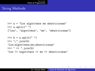 Recursión
                 Notas de Programación


String Methods


   >>> a = "Los algoritmos me aburricionan"
   >>> a.split(" ")
   [’Los’, ’algoritmos’, ’me’, ’aburricionan’]

   >>> b = a.split(" ")
   >>> ";".join(b)
   ’Los;algoritmos;me;aburricionan’
   >>> " <> ".join(b)
   ’Los <> algoritmos <> me <> aburricionan’




                     Lic. Ernesto Mislej   Curso de Nivelación de Algoritmos
 
