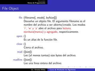 Recursión
                     Notas de Programación


File Object

              ﬁle (ﬁlename[, mode[, bufsize]])
                  Devuelve un objeto ﬁle. El argumento ﬁlename es el
                  nombre del archivo a ser abierto/creado. Los modos
                  ’r’, ’w’ y ’a’ abre el archivo para lectura,
                  escritura(trunca) y agregado, respectivamente.
         open ()
              Es un alias de la función ﬁle.
         close ()
               Cierra el archivo.
          read ([size])
               Lee (al menos tantos) size bytes del archivo.
       readline ([size])
                Lee una línea entera del archivo.

                         Lic. Ernesto Mislej   Curso de Nivelación de Algoritmos
 