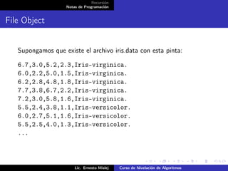 Recursión
                    Notas de Programación


File Object


   Supongamos que existe el archivo iris.data con esta pinta:

   6.7,3.0,5.2,2.3,Iris-virginica.
   6.0,2.2,5.0,1.5,Iris-virginica.
   6.2,2.8,4.8,1.8,Iris-virginica.
   7.7,3.8,6.7,2.2,Iris-virginica.
   7.2,3.0,5.8,1.6,Iris-virginica.
   5.5,2.4,3.8,1.1,Iris-versicolor.
   6.0,2.7,5.1,1.6,Iris-versicolor.
   5.5,2.5,4.0,1.3,Iris-versicolor.
   ...



                        Lic. Ernesto Mislej   Curso de Nivelación de Algoritmos
 