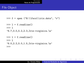 Recursión
                Notas de Programación


File Object


   >>> f = open ("H:facuiris.data", "r")

   >>> l = f.readline()
   >>> l
   ’6.7,3.0,5.2,2.3,Iris-virginica.n’

   >>> l = f.readline()
   >>> l
   ’6.0,2.2,5.0,1.5,Iris-virginica.n’
   >>>




                    Lic. Ernesto Mislej   Curso de Nivelación de Algoritmos
 
