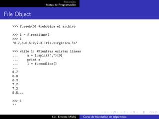 Recursión
                     Notas de Programación


File Object
   >>> f.seek(0) #rebobina el archivo

   >>> l = f.readline()
   >>> l
   ’6.7,3.0,5.2,2.3,Iris-virginica.n’

   >>> while l: #Mientras existan líneas
   ...     a = l.split(",")[0]
   ...     print a
   ...     l = f.readline()
   ...
   6.7
   6.0
   6.2
   7.7
   7.2
   5.5...

   >>> l
   ’’


                         Lic. Ernesto Mislej   Curso de Nivelación de Algoritmos
 