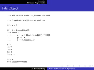 Recursión
                        Notas de Programación


File Object
   >>> #Si quiero sumar la primera columna

   >>> f.seek(0) #rebobina el archivo

   >>> a = 0

   >>> l = f.readline()
   >>> while l:
   ...      a = a + float(l.split(",")[0])
   ...      print a
   ...      l = f.readline()
   ...
   6.7
   12.7
   18.9
   26.6
   33.8...

   >>> a
   876.50000000000045


                            Lic. Ernesto Mislej   Curso de Nivelación de Algoritmos
 