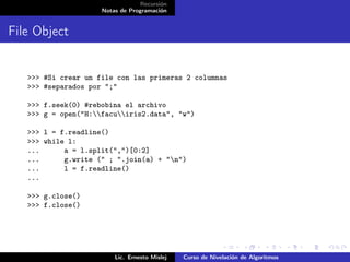 Recursión
                     Notas de Programación


File Object


   >>> #Si crear un file con las primeras 2 columnas
   >>> #separados por ";"

   >>> f.seek(0) #rebobina el archivo
   >>> g = open("H:facuiris2.data", "w")

   >>> l = f.readline()
   >>> while l:
   ...      a = l.split(",")[0:2]
   ...      g.write (" ; ".join(a) + "n")
   ...      l = f.readline()
   ...

   >>> g.close()
   >>> f.close()




                         Lic. Ernesto Mislej   Curso de Nivelación de Algoritmos
 